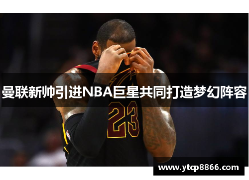 曼联新帅引进NBA巨星共同打造梦幻阵容